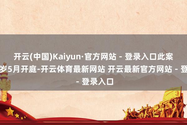 开云(中国)Kaiyun·官方网站 - 登录入口此案将在来岁5月开庭-开云体育最新网站 开云最新官方网站 - 登录入口