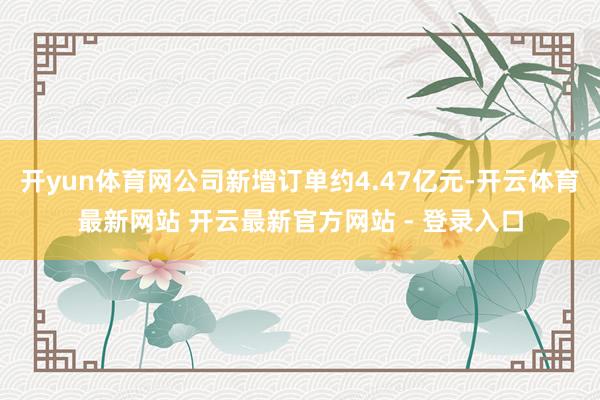 开yun体育网公司新增订单约4.47亿元-开云体育最新网站 开云最新官方网站 - 登录入口