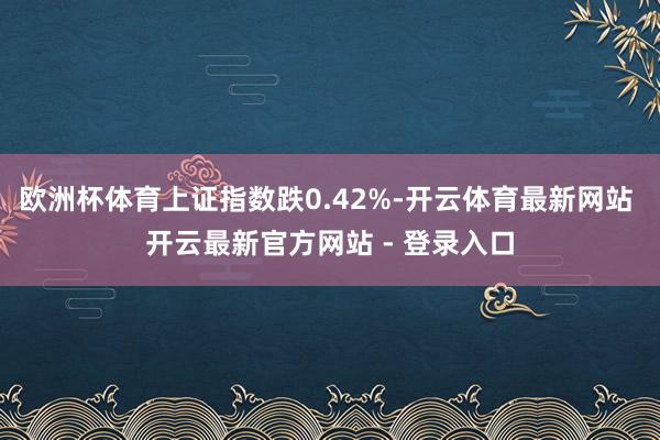 欧洲杯体育上证指数跌0.42%-开云体育最新网站 开云最新官方网站 - 登录入口