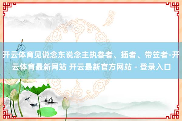 开云体育见说念东说念主执畚者、插者、带笠者-开云体育最新网站 开云最新官方网站 - 登录入口