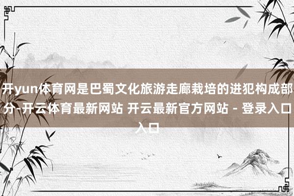 开yun体育网是巴蜀文化旅游走廊栽培的进犯构成部分-开云体育最新网站 开云最新官方网站 - 登录入口