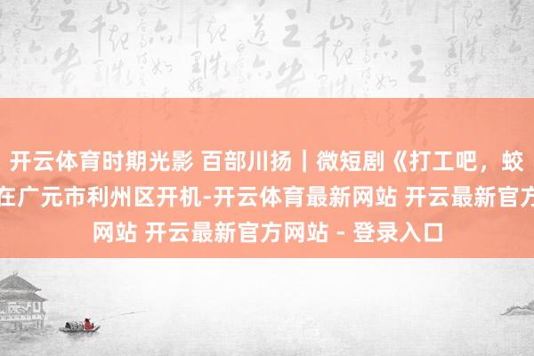 开云体育时期光影 百部川扬｜微短剧《打工吧，蛟龙大东说念主》在广元市利州区开机-开云体育最新网站 开云最新官方网站 - 登录入口