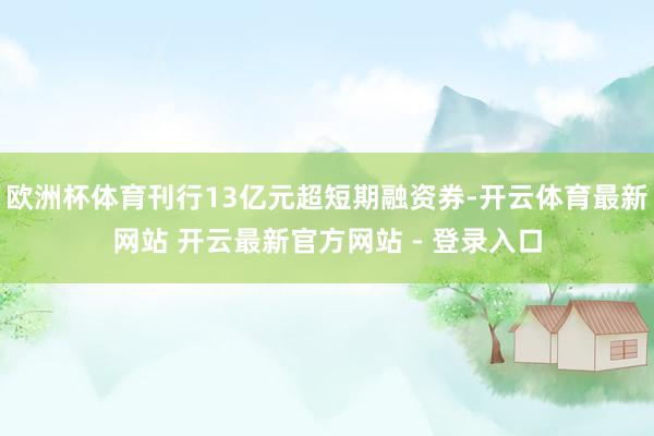 欧洲杯体育刊行13亿元超短期融资券-开云体育最新网站 开云最新官方网站 - 登录入口