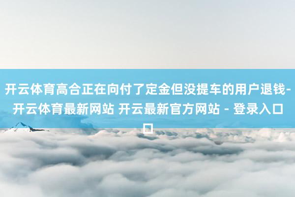 开云体育高合正在向付了定金但没提车的用户退钱-开云体育最新网站 开云最新官方网站 - 登录入口