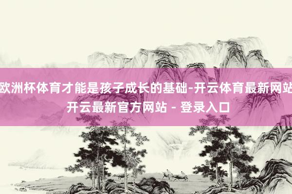 欧洲杯体育才能是孩子成长的基础-开云体育最新网站 开云最新官方网站 - 登录入口