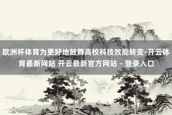 欧洲杯体育为更好地鼓舞高校科技效能转变-开云体育最新网站 开云最新官方网站 - 登录入口