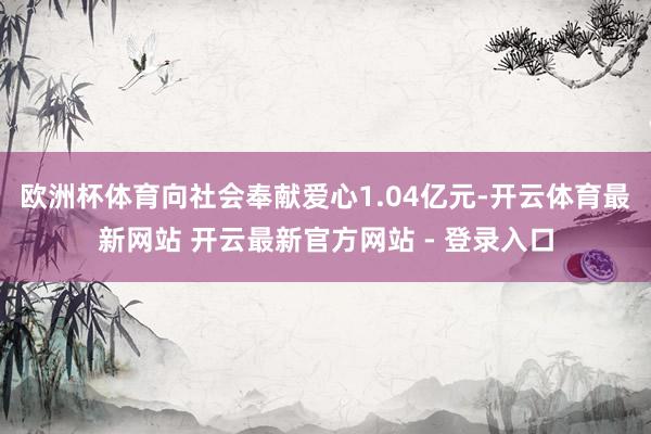 欧洲杯体育向社会奉献爱心1.04亿元-开云体育最新网站 开云最新官方网站 - 登录入口