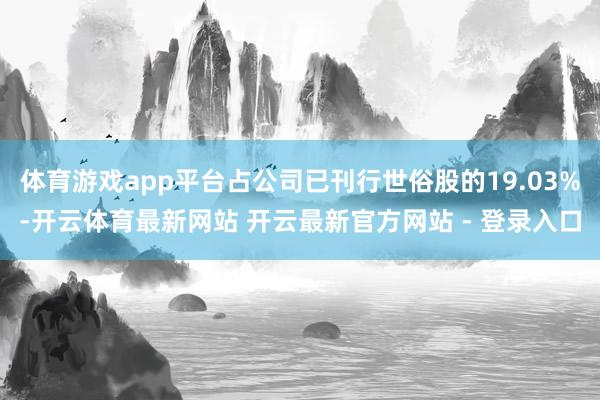 体育游戏app平台占公司已刊行世俗股的19.03%-开云体育最新网站 开云最新官方网站 - 登录入口