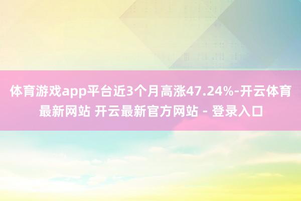 体育游戏app平台近3个月高涨47.24%-开云体育最新网站 开云最新官方网站 - 登录入口