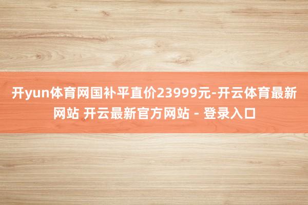 开yun体育网国补平直价23999元-开云体育最新网站 开云最新官方网站 - 登录入口