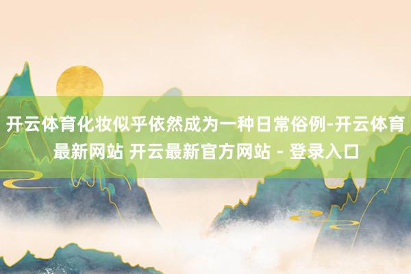 开云体育化妆似乎依然成为一种日常俗例-开云体育最新网站 开云最新官方网站 - 登录入口