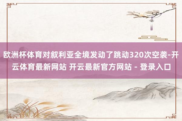 欧洲杯体育对叙利亚全境发动了跳动320次空袭-开云体育最新网站 开云最新官方网站 - 登录入口