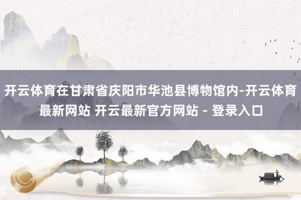 开云体育在甘肃省庆阳市华池县博物馆内-开云体育最新网站 开云最新官方网站 - 登录入口