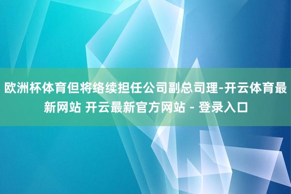 欧洲杯体育但将络续担任公司副总司理-开云体育最新网站 开云最新官方网站 - 登录入口