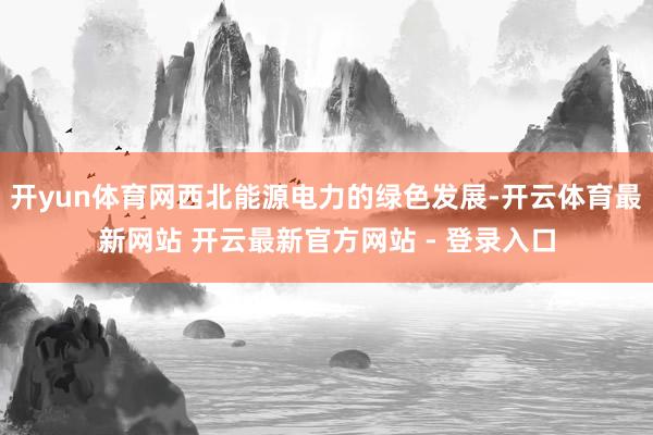 开yun体育网西北能源电力的绿色发展-开云体育最新网站 开云最新官方网站 - 登录入口