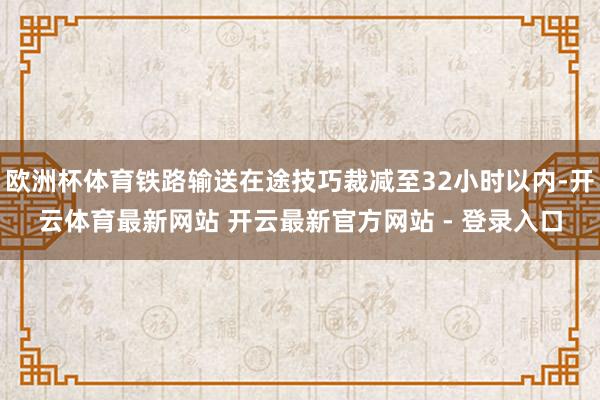 欧洲杯体育铁路输送在途技巧裁减至32小时以内-开云体育最新网站 开云最新官方网站 - 登录入口