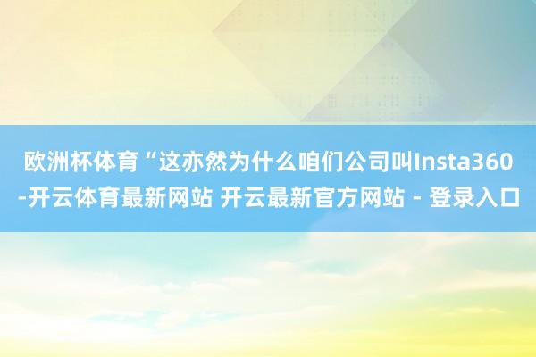 欧洲杯体育“这亦然为什么咱们公司叫Insta360-开云体育最新网站 开云最新官方网站 - 登录入口