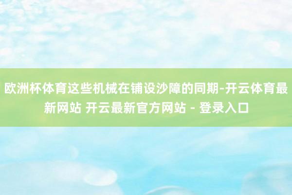 欧洲杯体育这些机械在铺设沙障的同期-开云体育最新网站 开云最新官方网站 - 登录入口