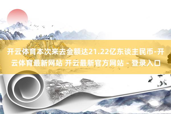 开云体育本次来去金额达21.22亿东谈主民币-开云体育最新网站 开云最新官方网站 - 登录入口