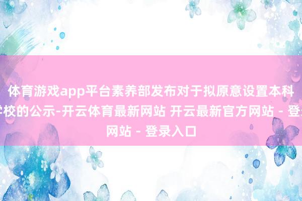 体育游戏app平台素养部发布对于拟原意设置本科高档学校的公示-开云体育最新网站 开云最新官方网站 - 登录入口
