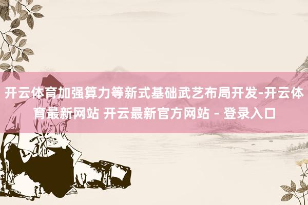 开云体育加强算力等新式基础武艺布局开发-开云体育最新网站 开云最新官方网站 - 登录入口