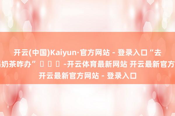 开云(中国)Kaiyun·官方网站 - 登录入口“去家教家长不让喝奶茶咋办” ​​​-开云体育最新网站 开云最新官方网站 - 登录入口