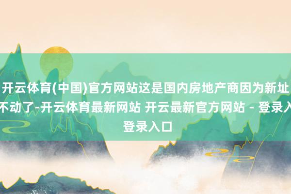 开云体育(中国)官方网站这是国内房地产商因为新址卖不动了-开云体育最新网站 开云最新官方网站 - 登录入口
