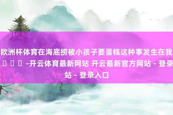 欧洲杯体育在海底捞被小孩子要蛋糕这种事发生在我身上 ​​​-开云体育最新网站 开云最新官方网站 - 登录入口