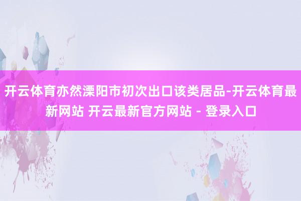 开云体育亦然溧阳市初次出口该类居品-开云体育最新网站 开云最新官方网站 - 登录入口