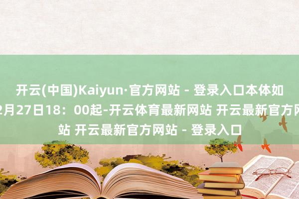 开云(中国)Kaiyun·官方网站 - 登录入口本体如下：2024年12月27日18：00起-开云体育最新网站 开云最新官方网站 - 登录入口