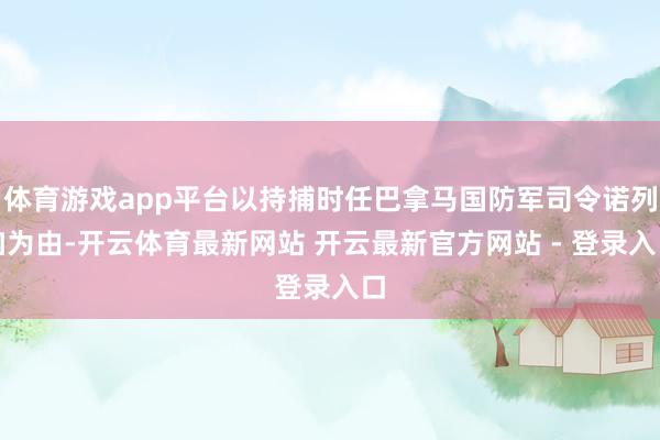 体育游戏app平台以持捕时任巴拿马国防军司令诺列加为由-开云体育最新网站 开云最新官方网站 - 登录入口