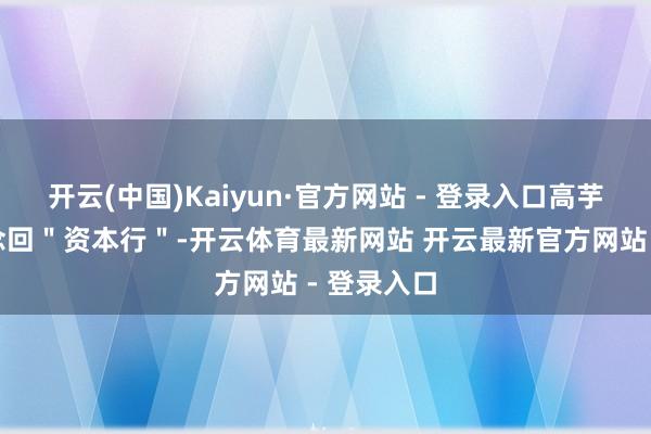 开云(中国)Kaiyun·官方网站 - 登录入口高芋芋再次作念回＂资本行＂-开云体育最新网站 开云最新官方网站 - 登录入口