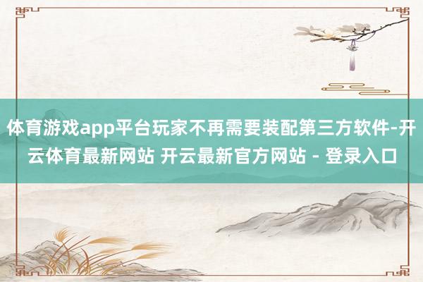 体育游戏app平台玩家不再需要装配第三方软件-开云体育最新网站 开云最新官方网站 - 登录入口