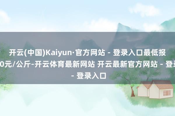 开云(中国)Kaiyun·官方网站 - 登录入口最低报价5.00元/公斤-开云体育最新网站 开云最新官方网站 - 登录入口