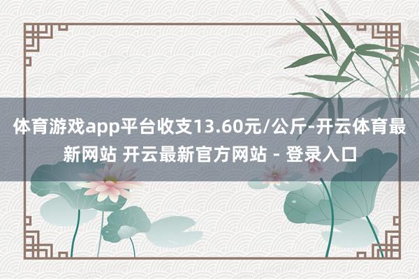 体育游戏app平台收支13.60元/公斤-开云体育最新网站 开云最新官方网站 - 登录入口