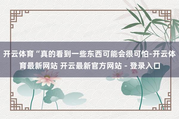 开云体育“真的看到一些东西可能会很可怕-开云体育最新网站 开云最新官方网站 - 登录入口