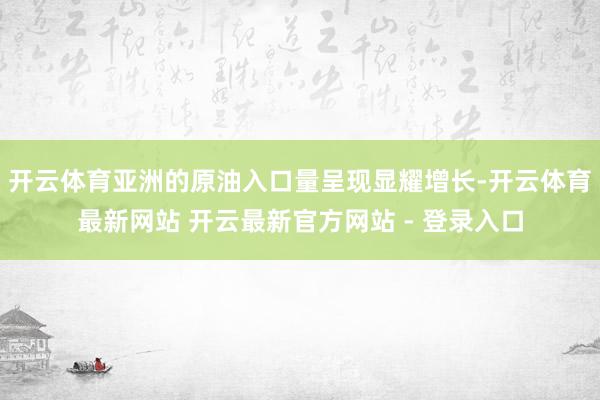 开云体育亚洲的原油入口量呈现显耀增长-开云体育最新网站 开云最新官方网站 - 登录入口