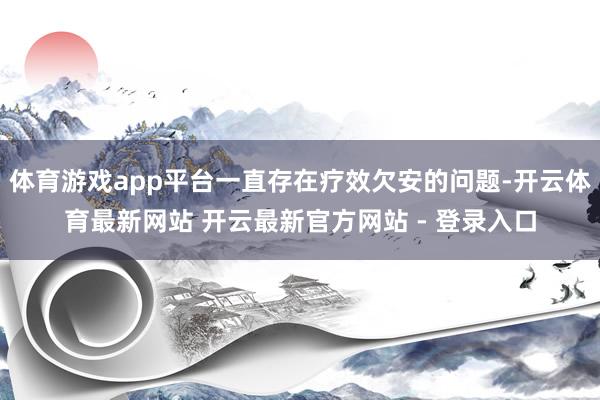 体育游戏app平台一直存在疗效欠安的问题-开云体育最新网站 开云最新官方网站 - 登录入口