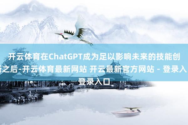 开云体育在ChatGPT成为足以影响未来的技能创新之后-开云体育最新网站 开云最新官方网站 - 登录入口
