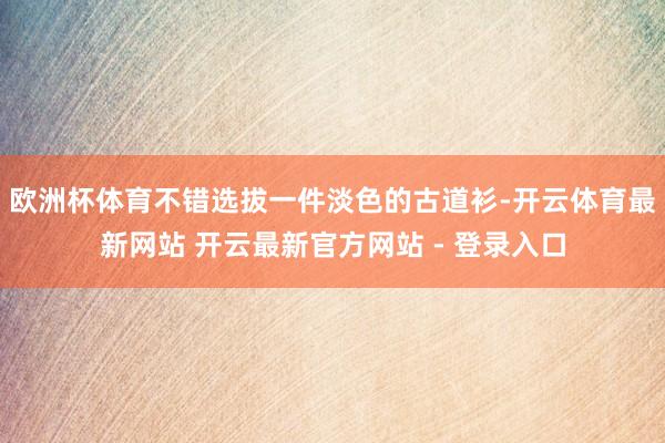 欧洲杯体育不错选拔一件淡色的古道衫-开云体育最新网站 开云最新官方网站 - 登录入口