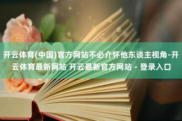 开云体育(中国)官方网站不必介怀他东谈主视角-开云体育最新网站 开云最新官方网站 - 登录入口