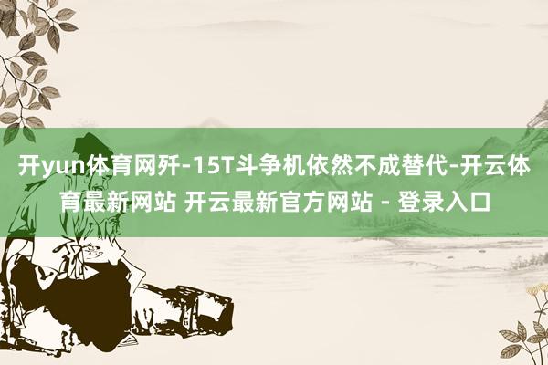 开yun体育网歼-15T斗争机依然不成替代-开云体育最新网站 开云最新官方网站 - 登录入口