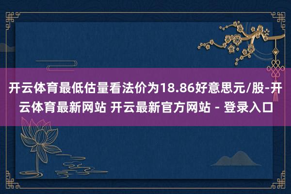 开云体育最低估量看法价为18.86好意思元/股-开云体育最新网站 开云最新官方网站 - 登录入口
