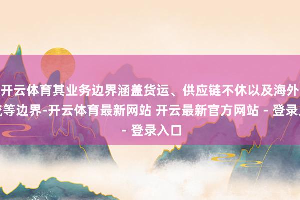 开云体育其业务边界涵盖货运、供应链不休以及海外物流等边界-开云体育最新网站 开云最新官方网站 - 登录入口