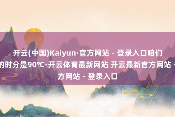 开云(中国)Kaiyun·官方网站 - 登录入口咱们在吐鲁番的时分是90℃-开云体育最新网站 开云最新官方网站 - 登录入口