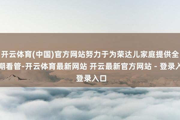 开云体育(中国)官方网站努力于为荣达儿家庭提供全周期看管-开云体育最新网站 开云最新官方网站 - 登录入口