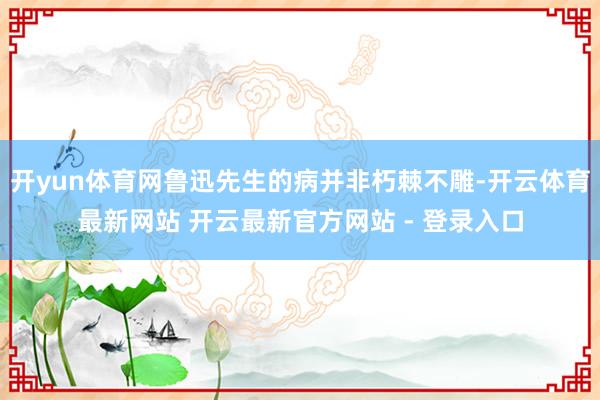 开yun体育网鲁迅先生的病并非朽棘不雕-开云体育最新网站 开云最新官方网站 - 登录入口