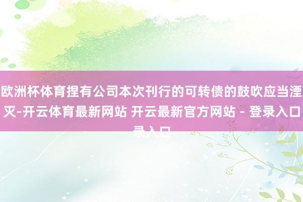 欧洲杯体育捏有公司本次刊行的可转债的鼓吹应当湮灭-开云体育最新网站 开云最新官方网站 - 登录入口