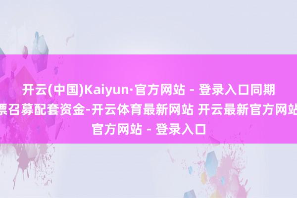 开云(中国)Kaiyun·官方网站 - 登录入口同期刊行A股股票召募配套资金-开云体育最新网站 开云最新官方网站 - 登录入口