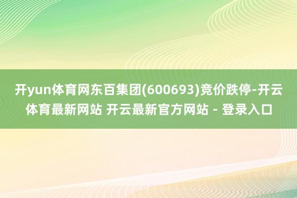 开yun体育网东百集团(600693)竞价跌停-开云体育最新网站 开云最新官方网站 - 登录入口